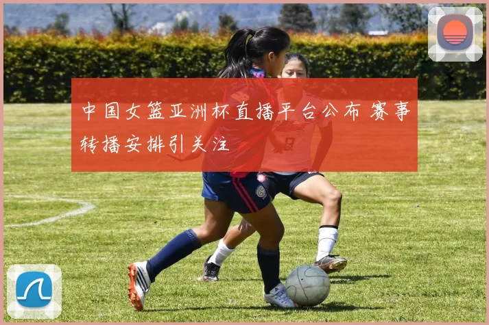 中国女篮亚洲杯直播平台公布 赛事转播安排引关注