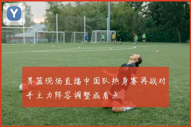 男篮现场直播中国队热身赛再战对手主力阵容调整成看点