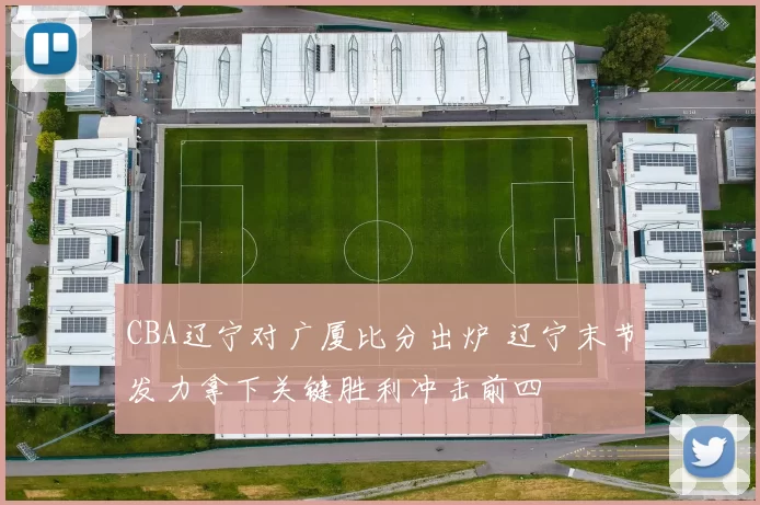 CBA辽宁对广厦比分出炉 辽宁末节发力拿下关键胜利冲击前四