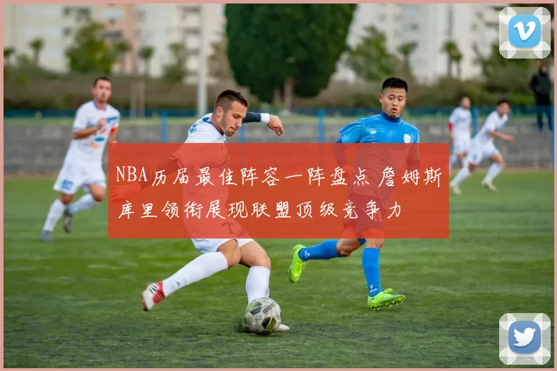NBA历届最佳阵容一阵盘点 詹姆斯库里领衔展现联盟顶级竞争力