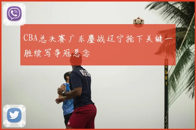 CBA总决赛广东鏖战辽宁抢下关键一胜续写争冠悬念