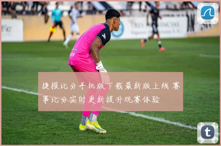 捷报比分手机版下载最新版上线 赛事比分实时更新提升观赛体验