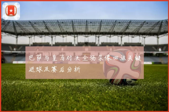 巴萨与皇马对决全场录像回放关键进球及赛后分析