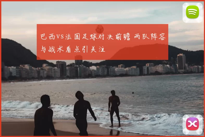 巴西vs法国足球对决前瞻 两队阵容与战术看点引关注