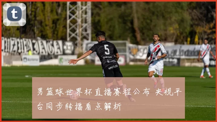 男篮球世界杯直播赛程公布 央视平台同步转播看点解析