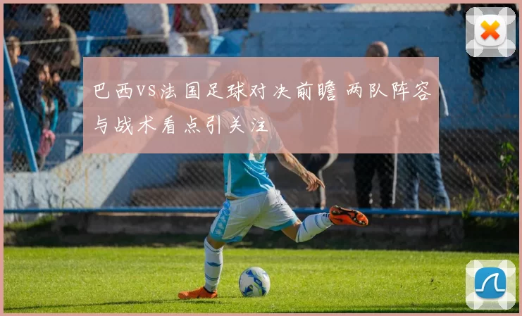 巴西vs法国足球对决前瞻 两队阵容与战术看点引关注