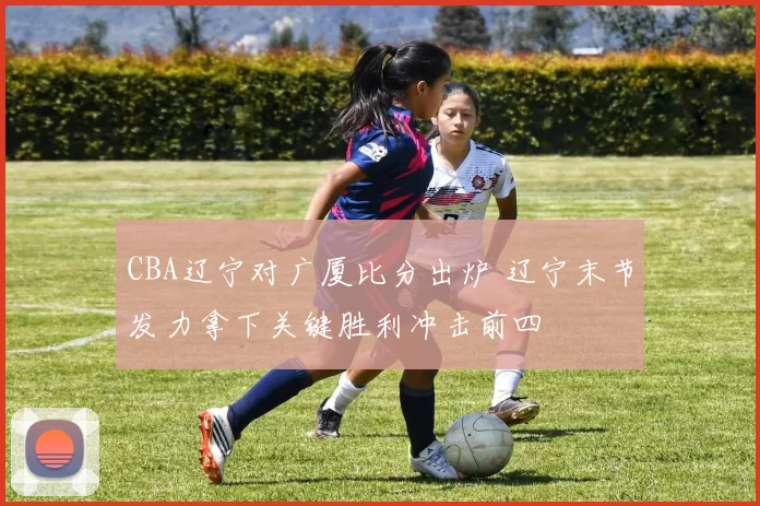 CBA辽宁对广厦比分出炉 辽宁末节发力拿下关键胜利冲击前四