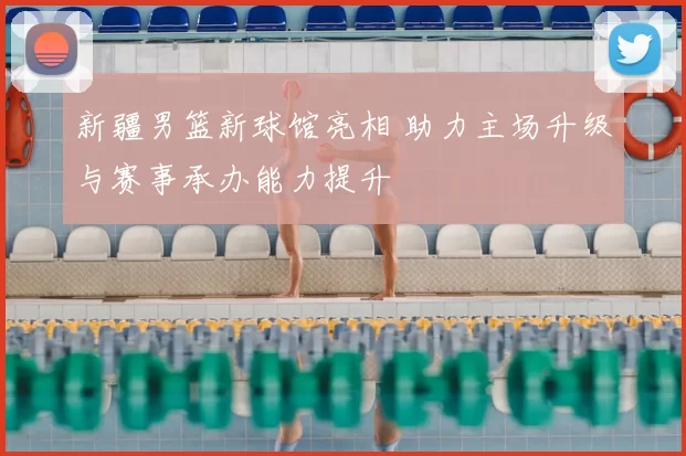 新疆男篮新球馆亮相 助力主场升级与赛事承办能力提升