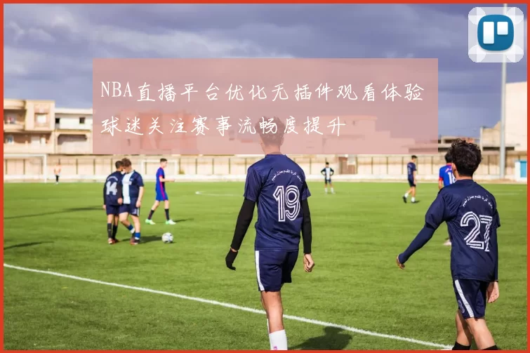 NBA直播平台优化无插件观看体验 球迷关注赛事流畅度提升