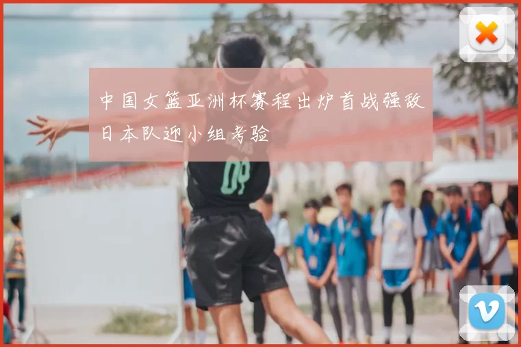 中国女篮亚洲杯赛程出炉首战强敌日本队迎小组考验