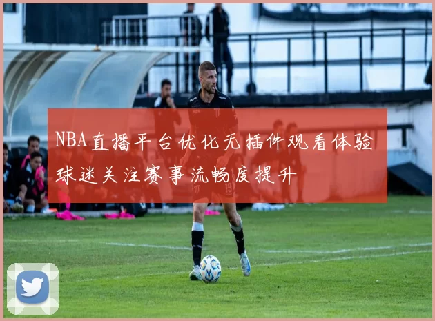 NBA直播平台优化无插件观看体验 球迷关注赛事流畅度提升