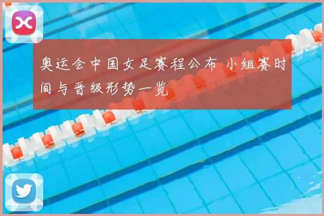 奥运会中国女足赛程公布 小组赛时间与晋级形势一览