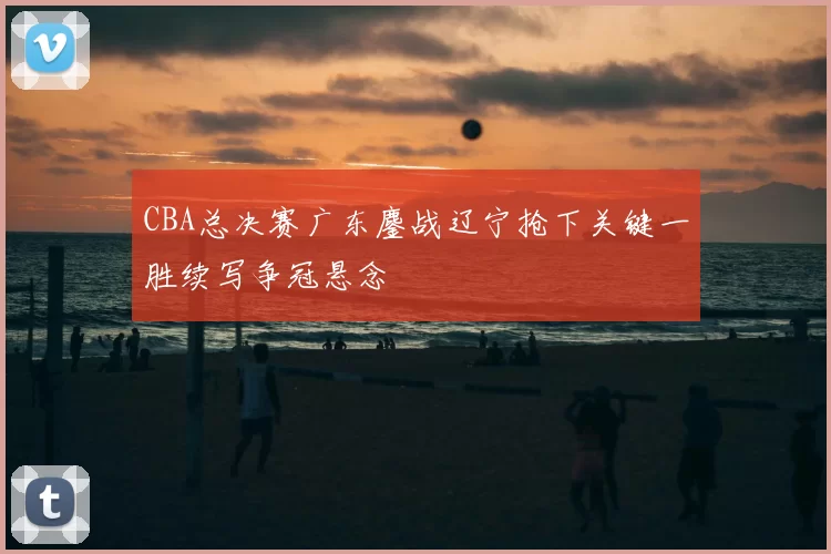 CBA总决赛广东鏖战辽宁抢下关键一胜续写争冠悬念