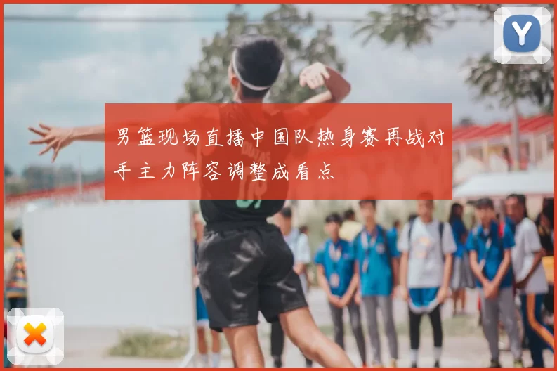 男篮现场直播中国队热身赛再战对手主力阵容调整成看点