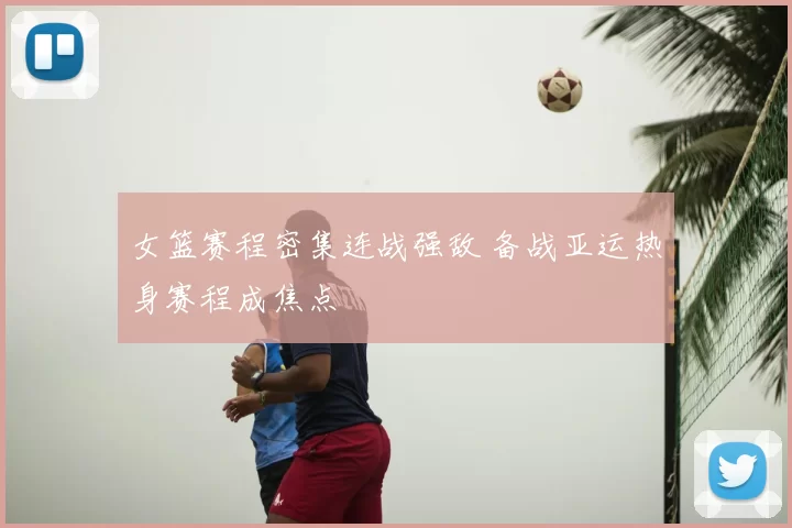 女篮赛程密集连战强敌 备战亚运热身赛程成焦点