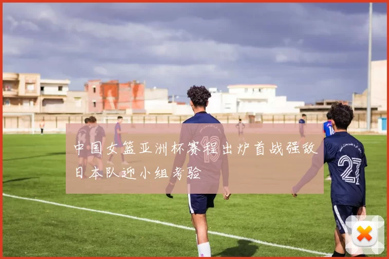 中国女篮亚洲杯赛程出炉首战强敌日本队迎小组考验