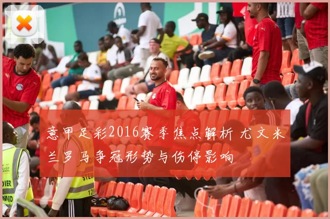意甲足彩2016赛季焦点解析 尤文米兰罗马争冠形势与伤停影响