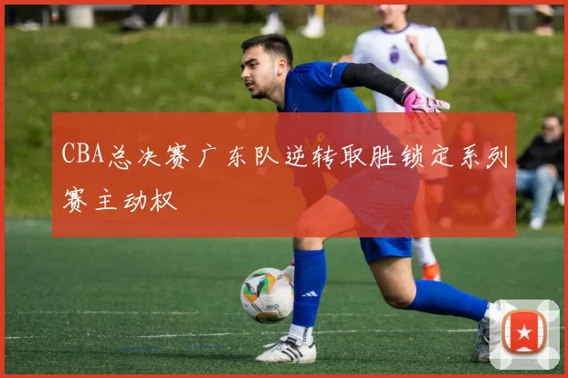 CBA总决赛广东队逆转取胜锁定系列赛主动权