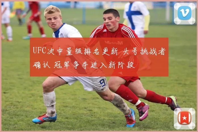 UFC次中量级排名更新 头号挑战者确认 冠军争夺进入新阶段