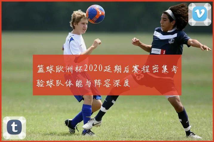 篮球欧洲杯2020延期后赛程密集考验球队体能与阵容深度