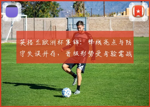 英格兰欧洲杯集锦：锋线亮点与防守失误并存，晋级形势受考验需战术调整