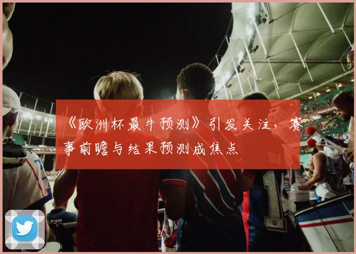 《欧洲杯最牛预测》引发关注，赛事前瞻与结果预测成焦点