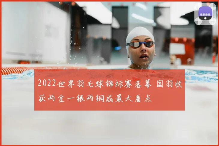 2022世界羽毛球锦标赛落幕 国羽收获两金一银两铜成最大看点