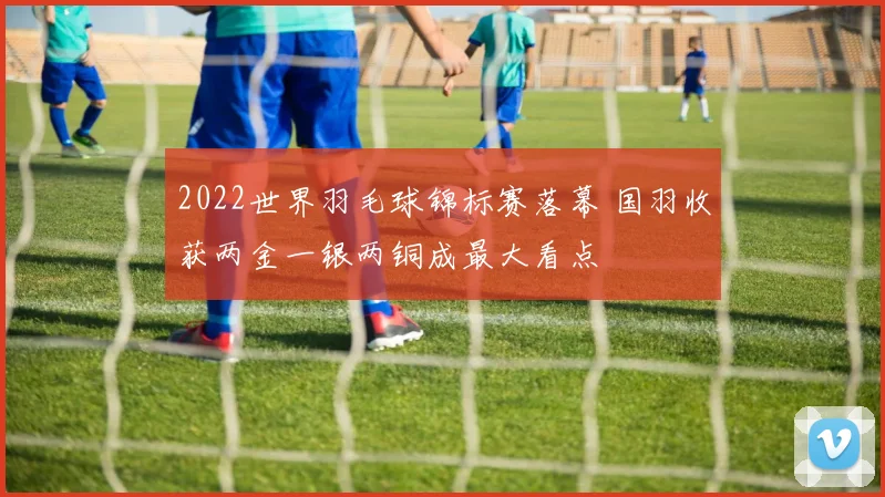 2022世界羽毛球锦标赛落幕 国羽收获两金一银两铜成最大看点