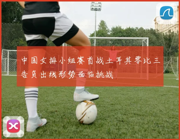 中国女排小组赛首战土耳其零比三告负出线形势面临挑战