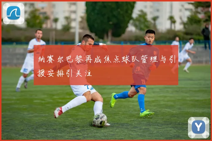 纳赛尔巴黎再成焦点球队管理与引援安排引关注