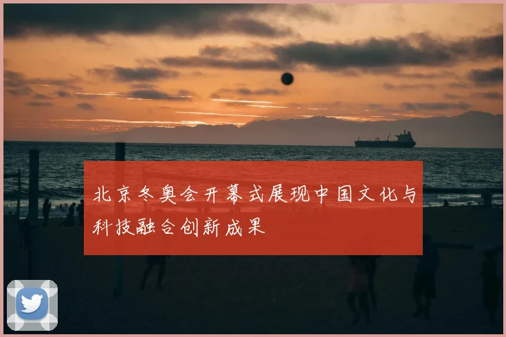 北京冬奥会开幕式展现中国文化与科技融合创新成果