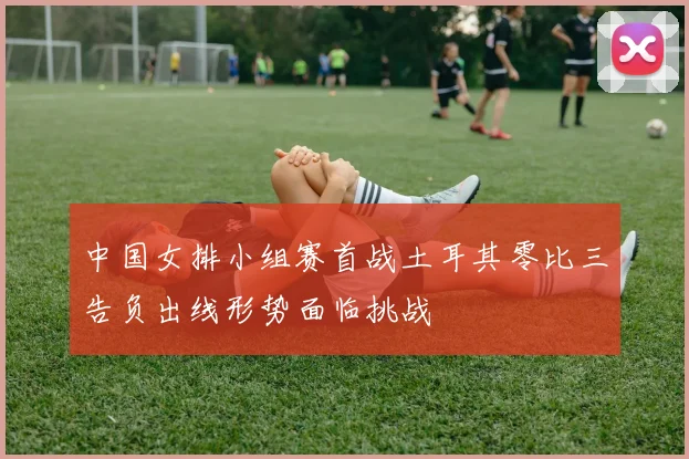 中国女排小组赛首战土耳其零比三告负出线形势面临挑战
