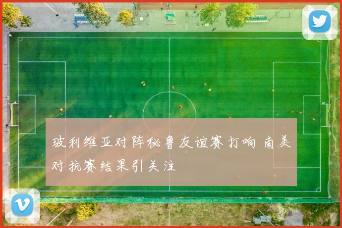 玻利维亚对阵秘鲁友谊赛打响 南美对抗赛结果引关注