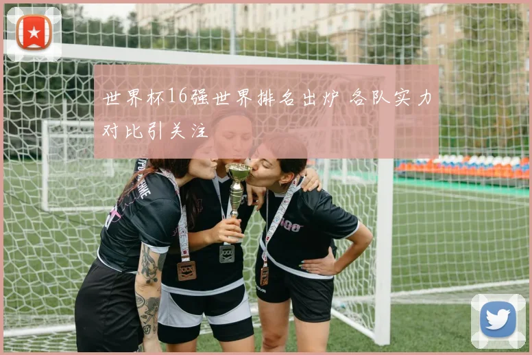 世界杯16强世界排名出炉 各队实力对比引关注