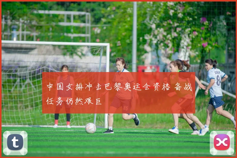 中国女排冲击巴黎奥运会资格 备战任务仍然艰巨