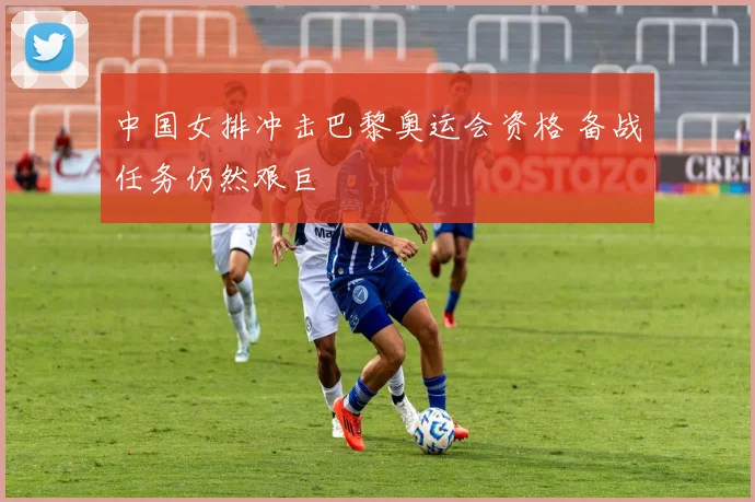 中国女排冲击巴黎奥运会资格 备战任务仍然艰巨