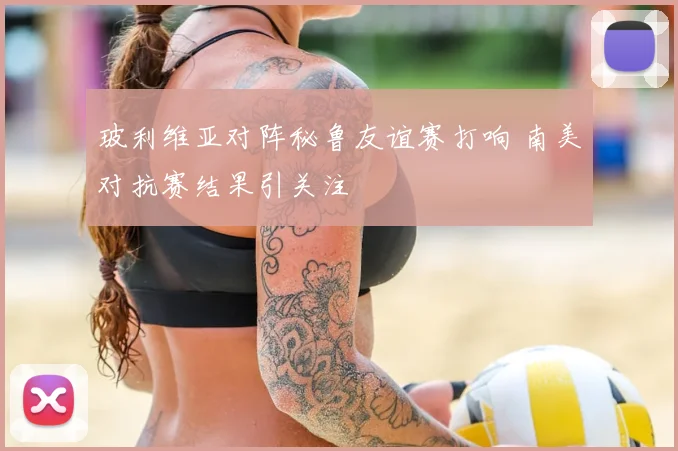玻利维亚对阵秘鲁友谊赛打响 南美对抗赛结果引关注
