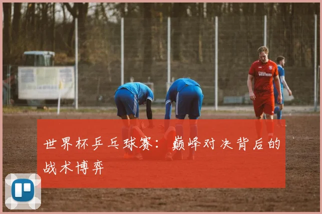 世界杯乒乓球赛:巅峰对决背后的战术博弈