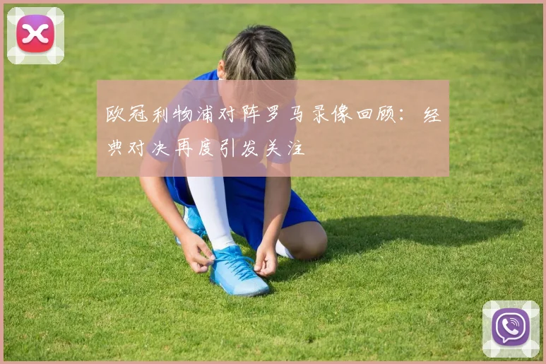 欧冠利物浦对阵罗马录像回顾：经典对决再度引发关注