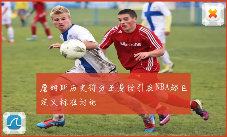 詹姆斯历史得分王身份引发NBA超巨定义标准讨论