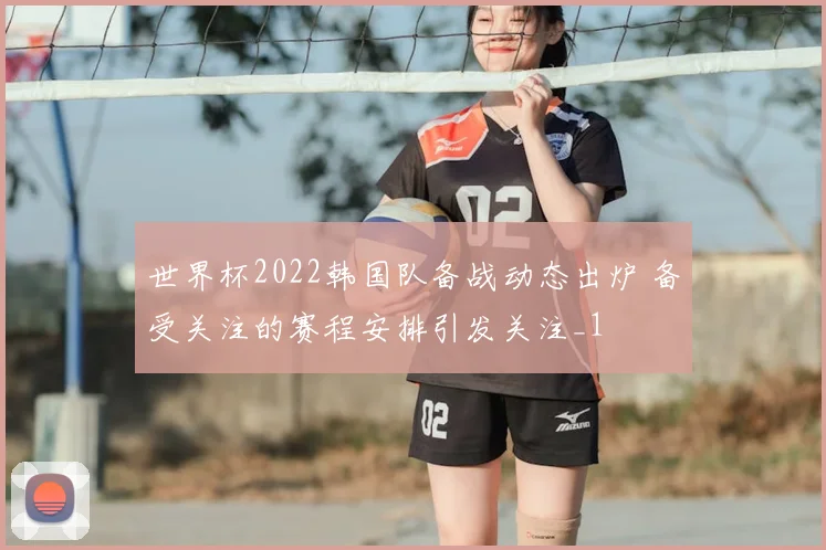 世界杯2022韩国队备战动态出炉 备受关注的赛程安排引发关注_1