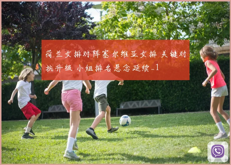 荷兰女排对阵塞尔维亚女排 关键对抗升级 小组排名悬念延续_1