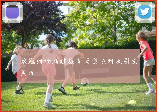 欧冠利物浦迎战皇马焦点对决引发关注