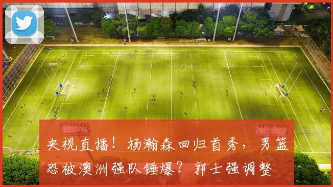 央视直播!杨瀚森回归首秀,男篮恐被澳洲强队锤爆?郭士强调整