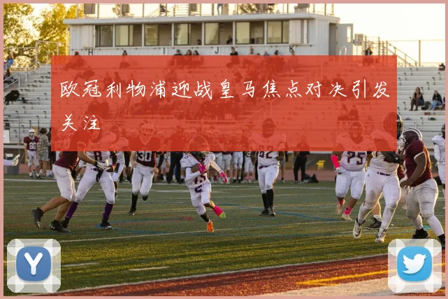 欧冠利物浦迎战皇马焦点对决引发关注