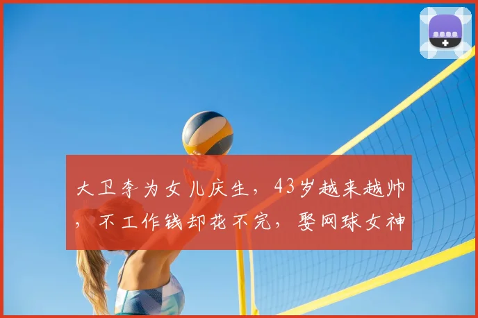 大卫李为女儿庆生，43岁越来越帅，不工作钱却花不完，娶网球女神