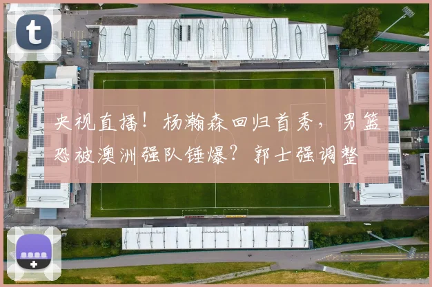 央视直播!杨瀚森回归首秀,男篮恐被澳洲强队锤爆?郭士强调整