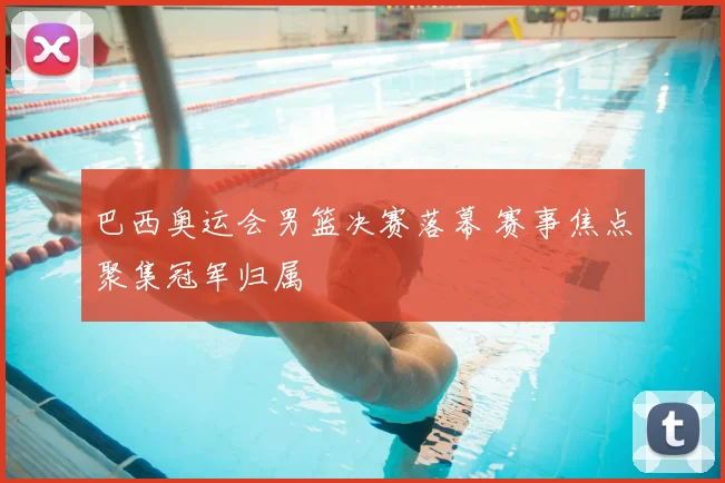 巴西奥运会男篮决赛落幕 赛事焦点聚集冠军归属