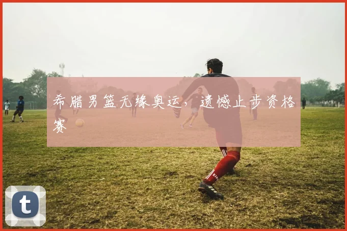 希腊男篮无缘奥运，遗憾止步资格赛