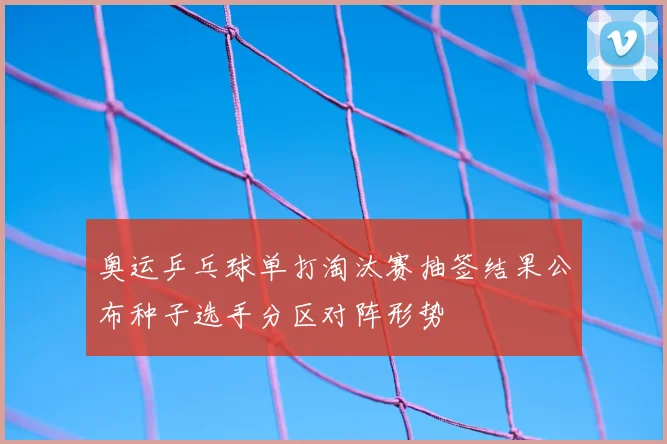 奥运乒乓球单打淘汰赛抽签结果公布种子选手分区对阵形势